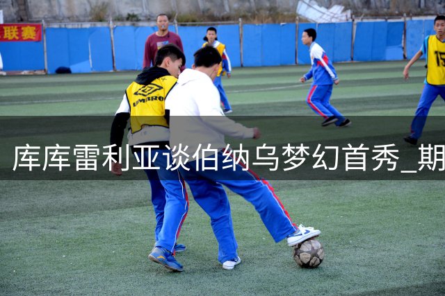 库库雷利亚谈伯纳乌梦幻首秀 期待与皇马共创辉煌
